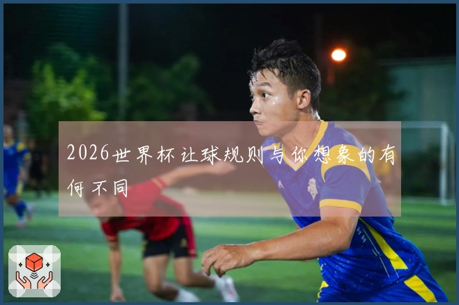 2026世界杯让球规则与你想象的有何不同